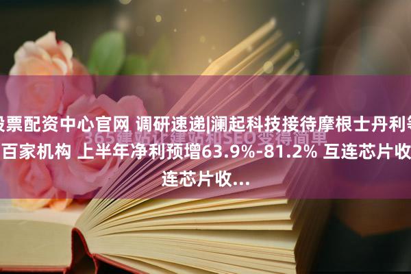 股票配资中心官网 调研速递|澜起科技接待摩根士丹利等超百家机构 上半年净利预增63.9%-81.2% 互连芯片收...