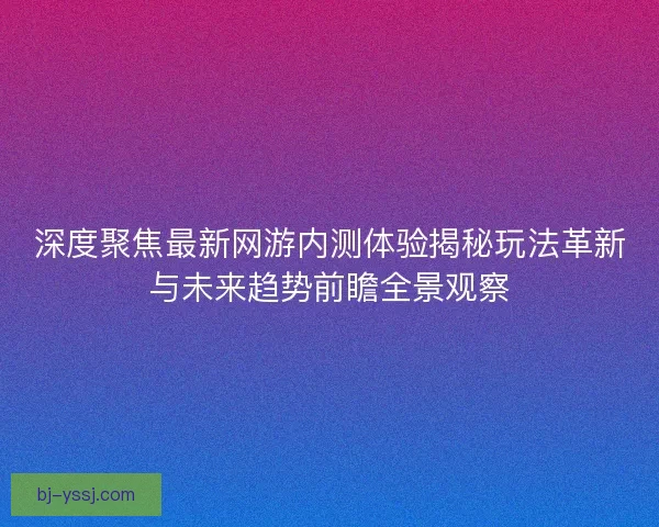深度聚焦最新网游内测体验揭秘玩法革新与未来趋势前瞻全景观察