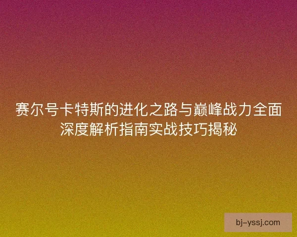 赛尔号卡特斯的进化之路与巅峰战力全面深度解析指南实战技巧揭秘